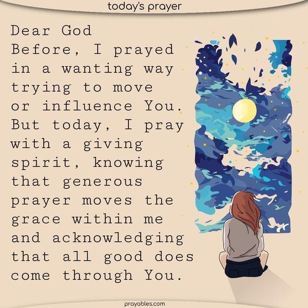 Dear God, Before, I prayed in a wanting way, trying to move or influence You. But today, I pray with a giving spirit, knowing that generous prayer moves the grace within me and acknowledging that all good comes through You.