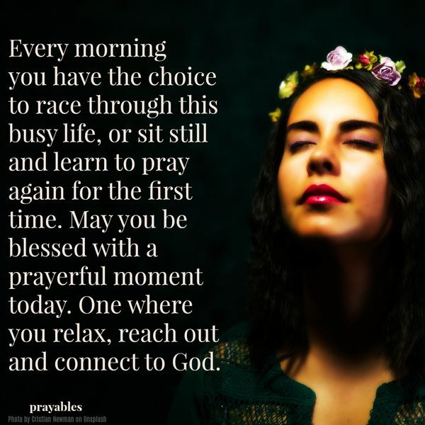 Every morning you have the choice to race through this busy life—or sit still and learn to pray again for the first time. May you be blessed with a prayerful moment today. One where you relax, reach out, and connect to God.