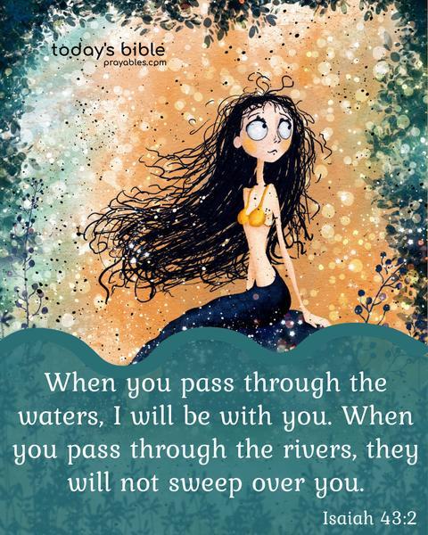 When you pass through the waters, I will be with you. When you pass through the rivers, they will not sweep over you. Isaiah 43:2