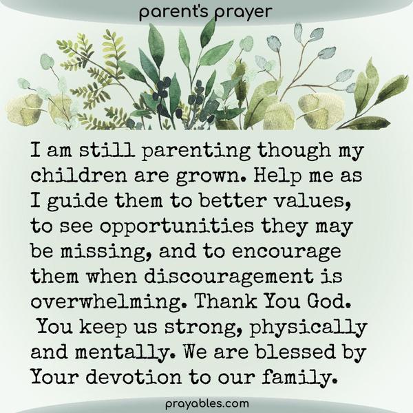 I am still parenting though my children are grown. Help me as I guide them to better values, to see opportunities they may be missing, and to encourage them
when discouragement is overwhelming. Thank You God. You keep us strong, physically and mentally. We are blessed by Your devotion to our family.