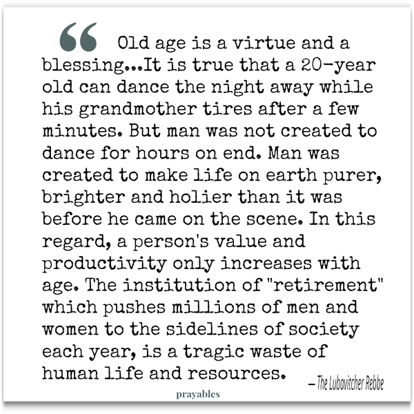 Old age is a virtue and a blessing…It is true that a 20-year-old can dance the night away while his grandmother tires after a few minutes. But man was not created to dance for hours on end. Man was created to make life on earth purer,
brighter and holier than it was before he came on the scene… In this regard, a person’s value and productivity only increases with age… The institution of “retirement”, which pushes millions of men and women to the sidelines of society each year, is a tragic waste of human life and resources. The Lubavitcher Rebbe