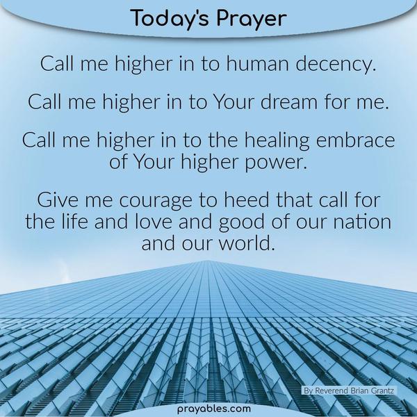Call me higher in to human decency. Call me higher in to Your dream for me. Call me higher in to the healing embrace of Your higher power. Give me courage to heed that call
for the life and love and good of our nation and our world. Rev. Brian Grantz (adapted)