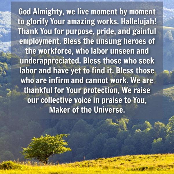 God Almighty, we live moment by moment to glorify Your amazing works. Hallelujah! Thank You for purpose, pride, and gainful employment. Bless the unsung
heroes of the workforce, who labor unseen and underappreciated. Bless those who seek labor and have yet to find it. Bless those who are infirm and cannot work. We are thankful for Your protection, We raise our collective voice in praise to You, Maker of the Universe.