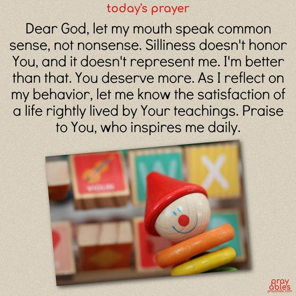 Dear God, let my mouth speak common sense, not nonsense. Silliness doesn’t honor You, and it doesn’t represent me. I’m better than that. You deserve more. As I reflect on my behavior, let me know the satisfaction of a life rightly lived by Your teachings. Praise to You, who inspires me dail