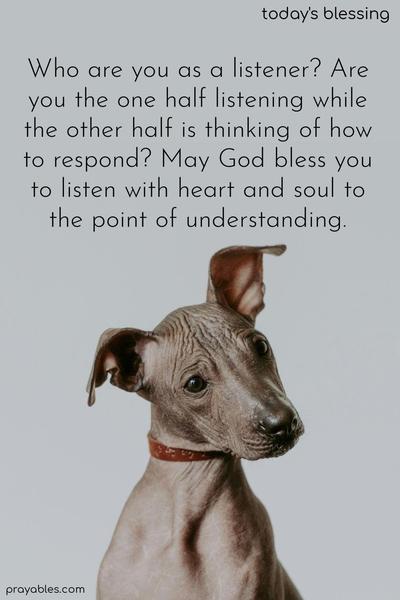 Who are you as a listener? Are you the one half listening while the other half is thinking of how to respond? May God bless you to listen with heart and soul to the point of understanding.