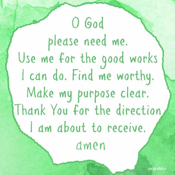 O God please need me. Use me for the good works I can do. Find me worthy. Make my purpose clear. Thank You for the direction I am about to receive. Amen