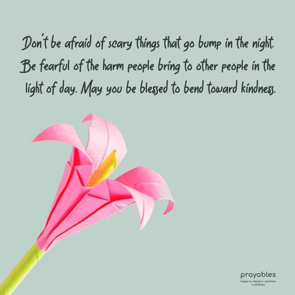 Don’t be afraid of scary things that go bump in the night. Be fearful of the harm people bring to other people in the light of day. May you be blessed to bend toward
kindness.