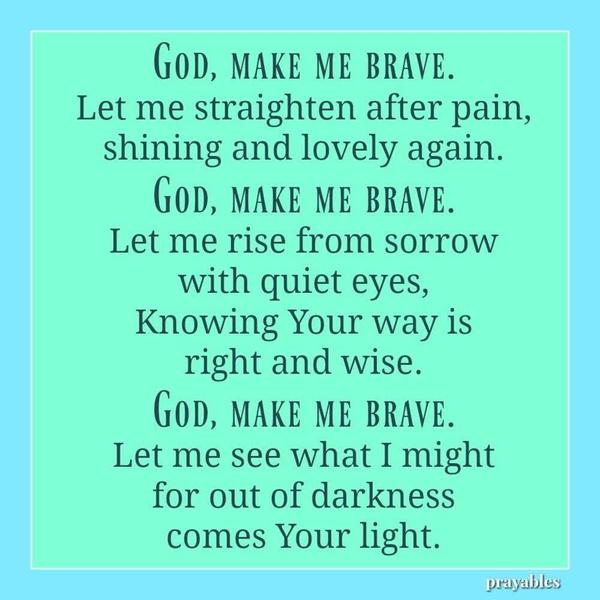 God, make me brave. Let me straighten after pain, shining and lovely again. God, make me brave. Let me rise from sorrow with quiet eyes, Knowing Your way is right and wise. God, make me brave. Let me see what I might for out of darkness comes Your light.
