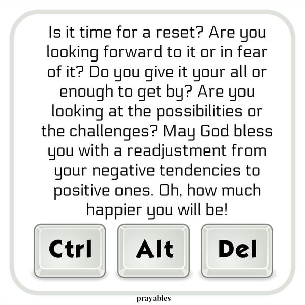 Is it time for a reset? Are you looking forward to it or in fear of it? Do you give it your all or enough to get by? Are you looking at the possibilities or the challenges? May God bless you with a readjustment from your negative
tendencies to positive ones. Oh, how much happier you will be!