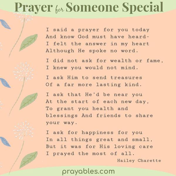 I said a prayer for you today  And know God must have heard-  I felt the answer in my heart   Although He spoke no word.  I did not ask for
wealth or fame, I knew you would not mind.   I ask Him to send treasures  Of a far more lasting kind.   I ask that He’d be near you  At the start of each new day, To grant you health and blessings  And friends to share your way.  I ask for happiness for you In all things great and small, But it was for His loving care I prayed the most of all.