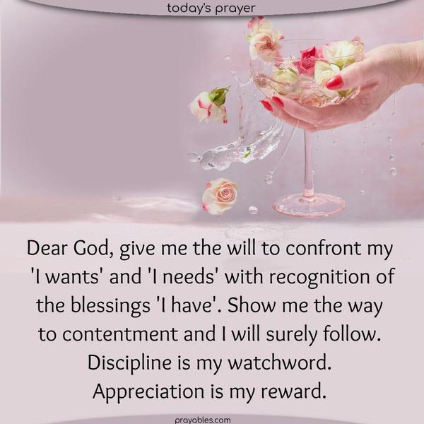 Dear God, give me the will to confront my  “I wants” and “I needs” with recognition of the blessings I have. Show me the way to contentment, and I will surely follow. Discipline is my watchword. Appreciation is my reward.