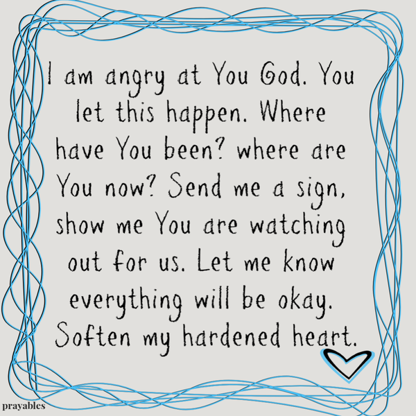 I am angry at You God. You let this happen. Where have You been, where are You now? Send me a sign to show me You are watching out for us. Let me know everything will be okay. Soften my hardened heart.