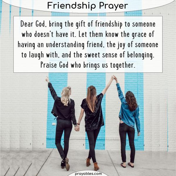 Dear God, bring the gift of friendship to someone who doesn't have it. Let them know the grace of having an understanding friend, the joy of
someone to laugh with, and the sweet sense of belonging. Praise God who brings us together.
