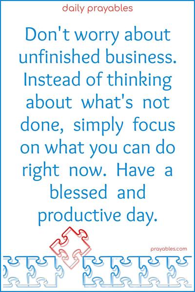 Don’t worry about unfinished business. Instead of thinking about what’s not done, simply focus on what you can do right now. Have a blessed and productive day.