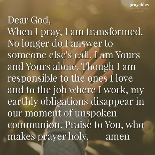 Dear God, When I pray, I am transformed. No longer do I answer to someone else’s call. I am Yours and Yours alone. Though I am responsible to the ones I love and to the job where I work, my earthly obligations disappear in our
moment of unspoken communion. Praise to You, who makes prayer holy. Amen