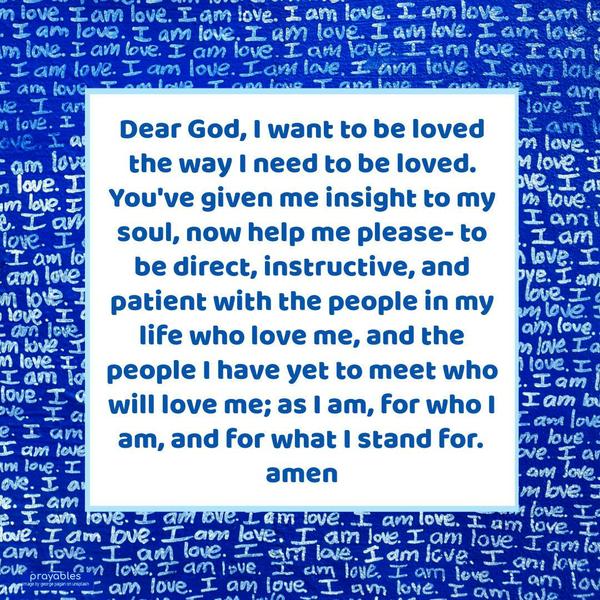 Dear God, I want to be loved the way I need to be loved. You’ve given me insight to my soul, now help me please- to be direct, instructive, and patient with the people in my life who love
me, and the people I have yet to meet who will love me; as I am, for who I am, and for what I stand for.   amen