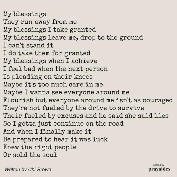 My blessings They run away from me My blessings I take granted My blessings leave me, drop to the ground I can’t stand it I do take them for granted My blessings when I achieve I feel bad when the next person Is pleading on their
knees Maybe it’s too much care in me Maybe I wanna see everyone around me Flourish but everyone around me isn’t as couraged They’re not fueled by the drive to survive Their fueled by excuses and he said she said lies So I gotta just continue on the road And when I finally make it Be prepared to hear it was luck Knew the right people Or sold the soul by Chi-Brown