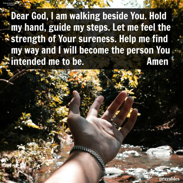 Dear God, I am walking beside You. Hold my hand, guide my steps. Let me feel the strength of Your sureness. Help me find my way and I will become the person you intended me to be. Amen