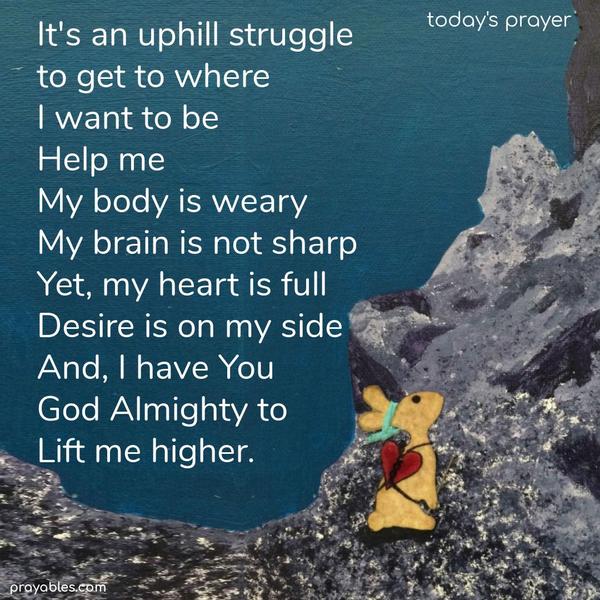 It’s an uphill struggle to get to where I want to be. Help me. My body is weary, my brain is not sharp. Yet, my heart is full, desire is on my side. And, I have You God Almighty to lift me higher.