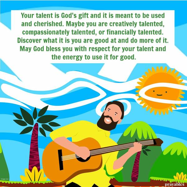 Your talent is God’s gift and it is meant to be opened, used and cherished. Maybe you are creatively talented, compassionately
talented, or financially talented. Discover what it is you are good at and do more of it. May God bless you with respect for your talent and the energy to use it for good.