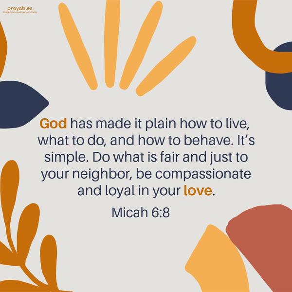 Micah 6:8 God has made it plain how to live, what to do, and how to behave. It’s simple. Do what is fair and just to your neighbor, be compassionate and
loyal in your love.