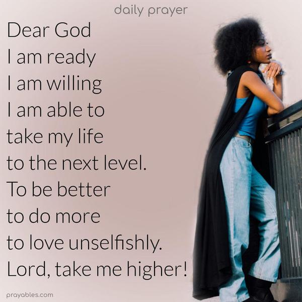Dear God, I am ready, willing, and able to take my life to the next level. To be better, to do more, to love unselfishly. Lord, take me higher!
