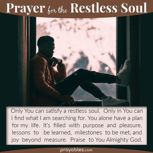 Only You can satisfy a restless soul. Only in You can I find what I am searching for. You alone have a plan for my life. It's filled with
purpose and pleasure, lessons to be learned, milestones to be met, and joy beyond measure. Praise to You Almighty God.