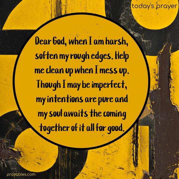 Dear God, when I am harsh, soften my rough edges. Help me clean up when I mess up. Though I may be imperfect, my intentions are pure, and my soul awaits the coming together of it all for good.