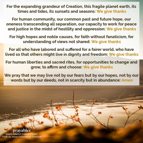 For the expanding grandeur of Creation, this fragile planet earth, its times and tides, its sunsets and seasons: We give thanks For human community, our common past and
future hope, our oneness transcending all separation, our capacity to work for peace and justice in the midst of hostility and oppression: We give thanks For high hopes and noble causes, for faith without fanaticism, for understanding of views not shared: We give thanks For all who have labored and suffered for a fairer world, who have lived so that others might live in dignity and freedom: We give thanks For human liberties and sacred rites, for opportunities to change and grow, to affirm and
choose: We give thanks We pray that we may live not by our fears but by our hopes, not by our words but by our deeds, not in scarcity but in abundance: Amen