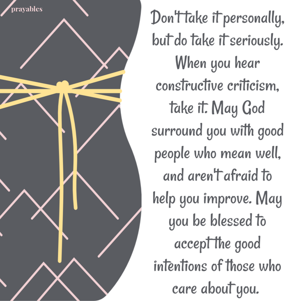 Don’t take it personally, but do take it seriously. When you hear constructive criticism, take it. May God surround you with good
people who mean well, and aren’t afraid to help you improve. May you be blessed to accept the good intentions of those who care about you. 