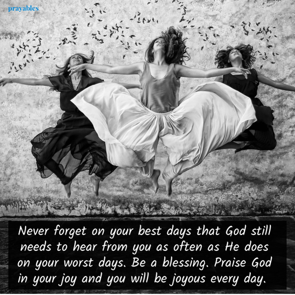 Never forget on your best days that God still needs to hear from you as often as He does on your worst days. Be a blessing. Praise God in your joy and you will be joyous every day.