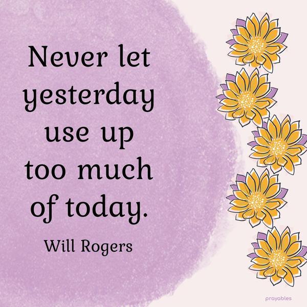 Never let yesterday use up too much of today. Will Rogers