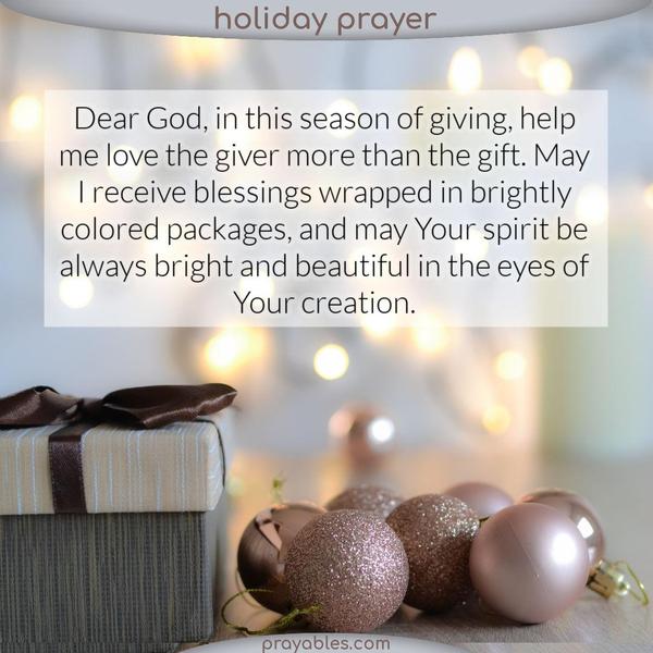 Dear God, in this season of giving, help me love the giver more than the gift. May I receive blessings wrapped in brightly colored packages,
and may Your spirit always be bright and beautiful in the eyes of Your creation.