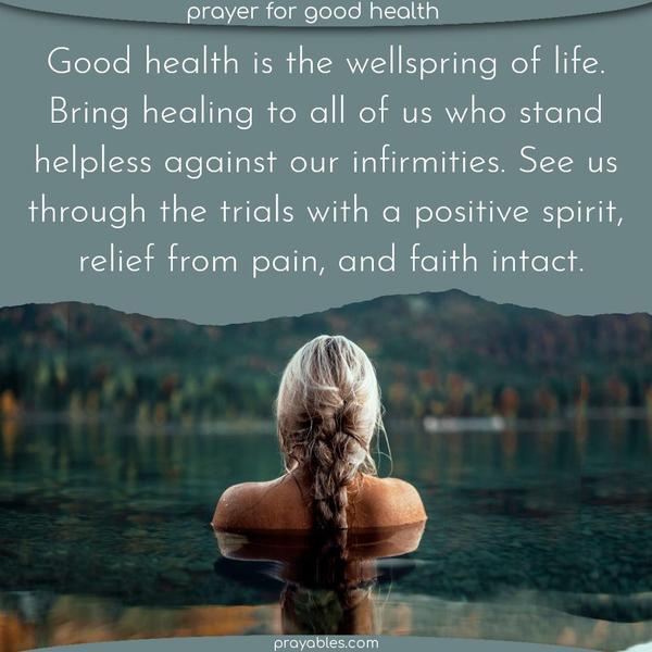 Good health is the wellspring of life. Bring healing to all of us who stand helpless against our infirmities. See us through the trials with a
positive spirit, relief from pain, and faith intact.