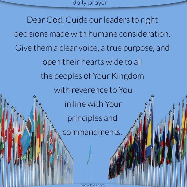 Dear God, Guide our leaders to right decisions made with humane consideration. Give them a clear voice, a true purpose, and open their hearts wide to all the peoples of Your Kingdom with reverence to You, in line with Your principles and commandments.