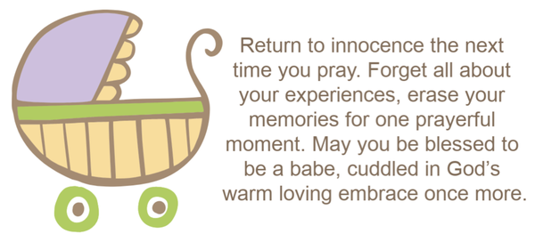 Return to innocence the next time you pray. Forget all about your experiences, erase your memories for one prayerful moment. May you be blessed to be a babe, cuddled in God’s warm loving embrace once more.