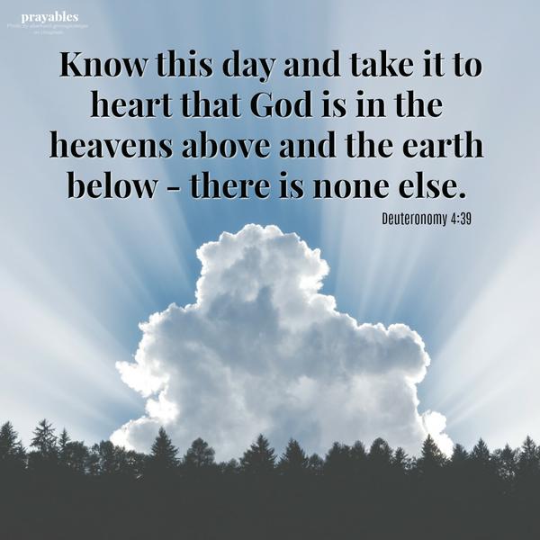 Deuteronomy 4:39 Know this day and take it to heart that God is in the heavens above and the earth below – there is none else.