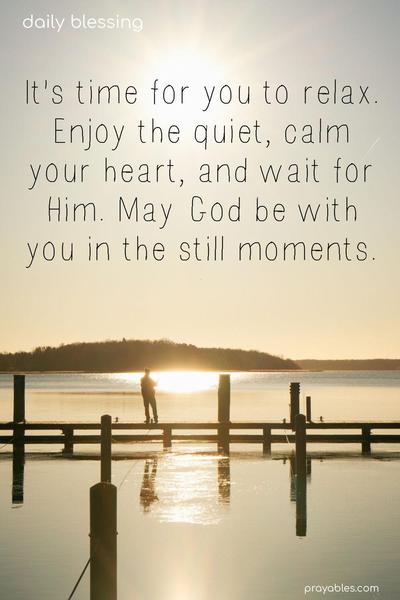 It’s time for you to relax. Enjoy the quiet, calm your heart, and wait for Him. May God be with you in the still moments.