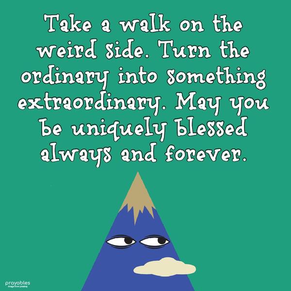 Take a walk on the weird side. Turn the ordinary into something extraordinary. May you be uniquely blessed today.