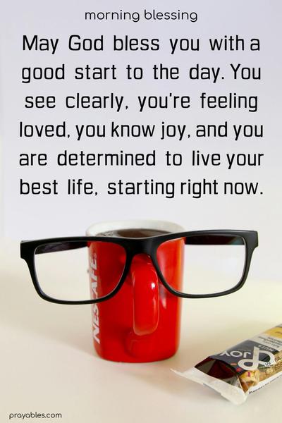 May  God  bless  you  with a good  start  to  the  day. You see  clearly,  you're  feeling loved, you know joy, and you are  determined  to  live your best  life,  starting right now.