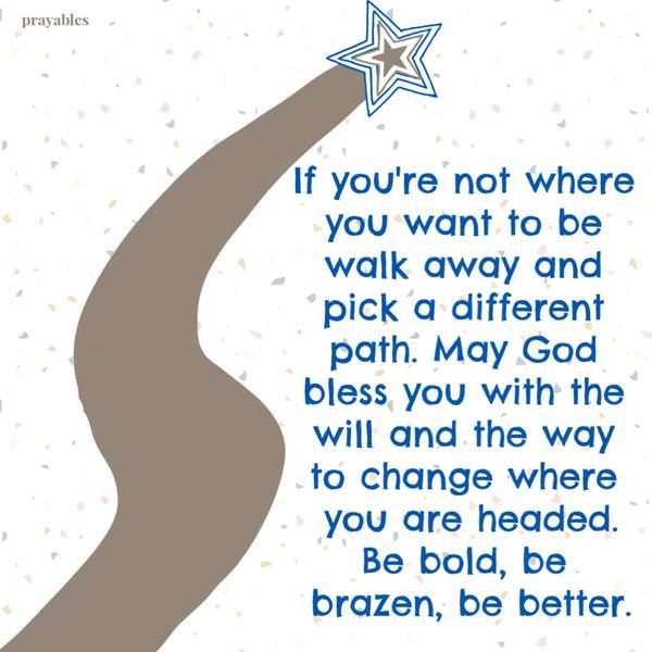 If you’re not where you want to be walk away and pick a different path. May God bless you with the will and the way to change where you are headed. Be bold, be brazen, be
better.