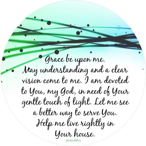 Grace be upon me, May understanding and a clear vision come to me, I am devoted to You, my God, in need of Your gentle touch of light. Let me see a better way to serve You. Help me live rightly in Your house.