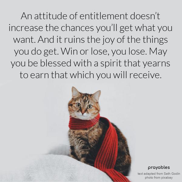 An attitude of entitlement doesn’t increase the chances you’ll get what you want. And it ruins the joy of the things you do get. Win or lose, you lose. May you be blessed with a spirit
that yearns to earn that which you will receive. Seth Godin (adapted