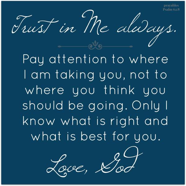 Trust in Me always. Pay attention to where I am taking you, not to where you think you should be going. Only I know what is right and what is best for you. “My trust is in God for direction and guidance.”