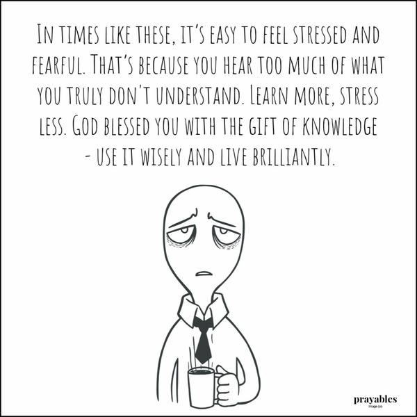 In times like these, it’s easy to feel stressed and fearful. That’s because you hear too much of what you truly don’t understand. Learn more, stress less. God blessed you
with the gift of knowledge – use it wisely and live brilliantly.