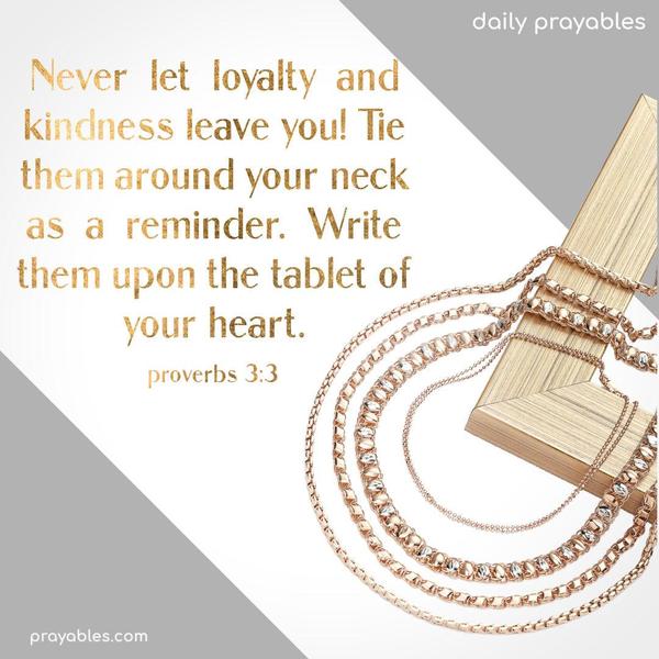 Never let loyalty and kindness leave you! Tie them around your neck as a reminder. Write them upon the tablet of your heart. Proverbs 3:3