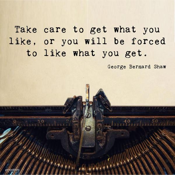 Take care to get what you like, or you will be forced to like what you get. George Bernard Shaw