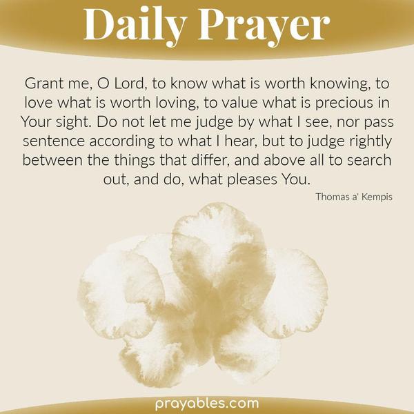 Grant me, O Lord, to know what is worth knowing, to love what is worth loving, to value what is precious in Your sight. Do not let me judge by
what I see, nor pass sentence according to what I hear, but to judge rightly between the things that differ, and above all to search out, and do, what pleases You. Thomas a' Kempis