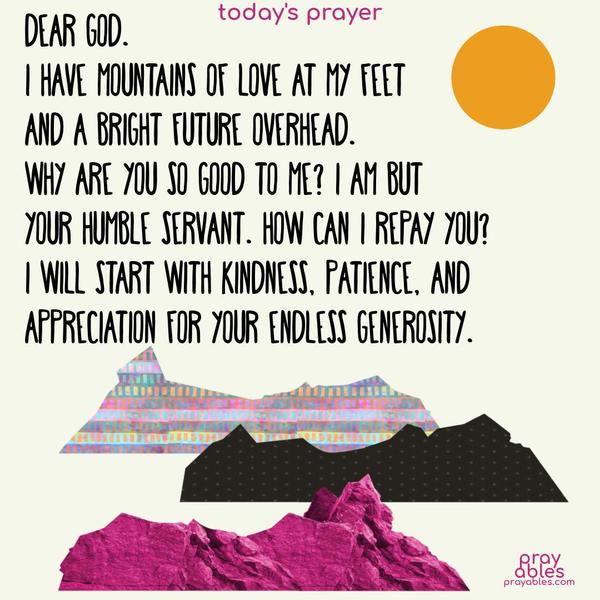 Dear God. I have mountains of love at my feet and a bright future overhead. Why are You so good to me? I am but your humble servant. How can I repay You? I will start with kindness, patience, and appreciation for Your endless generosity.