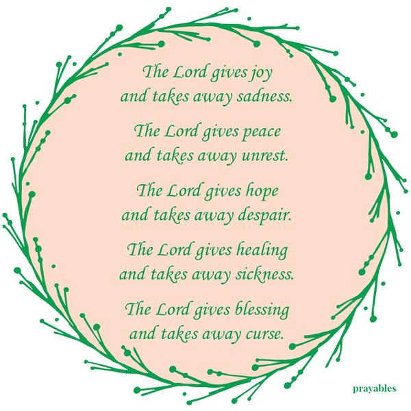 The Lord gives joy and takes away sadness. The Lord gives peace and takes away unrest. The Lord gives hope and takes away despair. The Lord gives healing and takes away sickness. The Lord gives
blessing and takes away curse.”